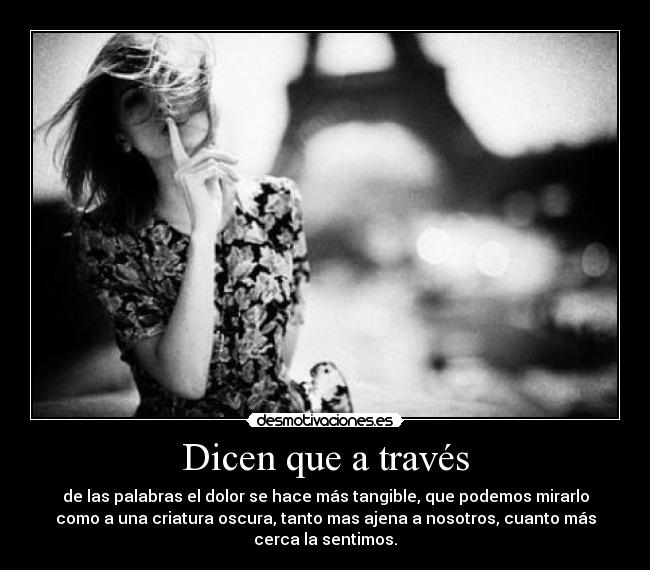 Dicen que a través - de las palabras el dolor se hace más tangible, que podemos mirarlo
como a una criatura oscura, tanto mas ajena a nosotros, cuanto más
cerca la sentimos.