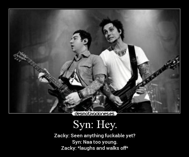 Syn: Hey. - Zacky: Seen anything fuckable yet?
Syn: Naa too young.
Zacky: *laughs and walks off*