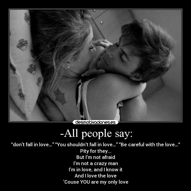 -All people say: - “don’t fall in love…” “You shouldn’t fall in love…” “Be careful with the love…“
Pity for they...
But I’m not afraid
Im not a crazy man
I’m in love, and I know it
And I love the love
Couse YOU are my only love