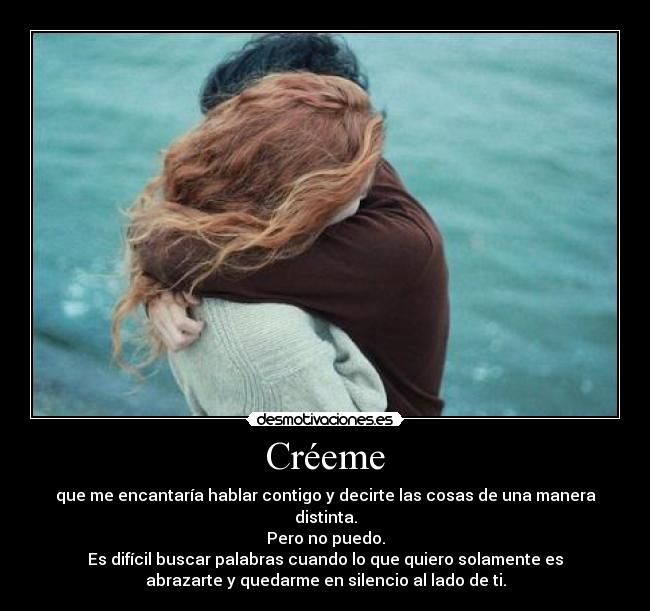 Créeme - que me encantaría hablar contigo y decirte las cosas de una manera
distinta.
Pero no puedo.
Es difícil buscar palabras cuando lo que quiero solamente es
abrazarte y quedarme en silencio al lado de ti.