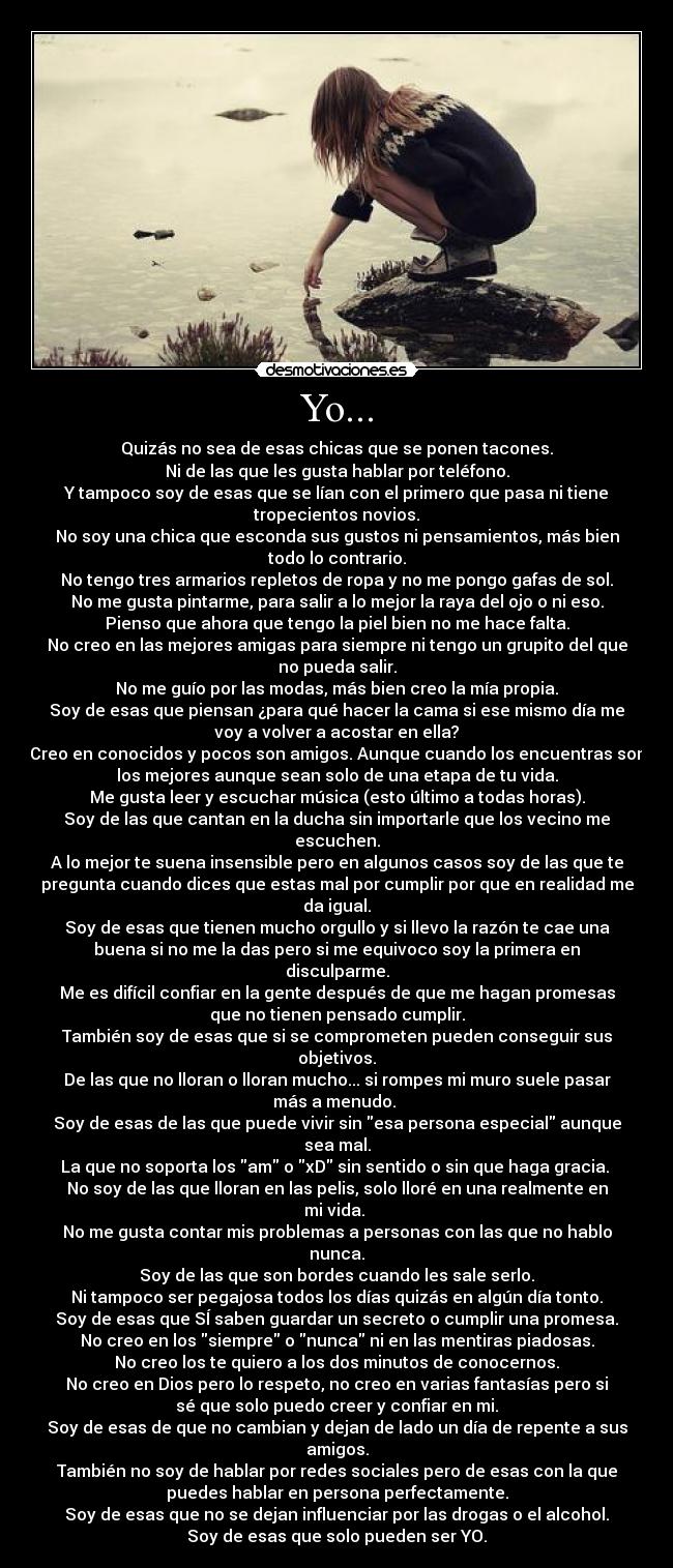 Yo... - Quizás no sea de esas chicas que se ponen tacones.
Ni de las que les gusta hablar por teléfono.
Y tampoco soy de esas que se lían con el primero que pasa ni tiene
tropecientos novios.
No soy una chica que esconda sus gustos ni pensamientos, más bien
todo lo contrario.
No tengo tres armarios repletos de ropa y no me pongo gafas de sol.
No me gusta pintarme, para salir a lo mejor la raya del ojo o ni eso.
Pienso que ahora que tengo la piel bien no me hace falta.
No creo en las mejores amigas para siempre ni tengo un grupito del que
no pueda salir.
No me guío por las modas, más bien creo la mía propia.
Soy de esas que piensan ¿para qué hacer la cama si ese mismo día me
voy a volver a acostar en ella?
Creo en conocidos y pocos son amigos. Aunque cuando los encuentras son
los mejores aunque sean solo de una etapa de tu vida.
Me gusta leer y escuchar música (esto último a todas horas).
Soy de las que cantan en la ducha sin importarle que los vecino me
escuchen.
A lo mejor te suena insensible pero en algunos casos soy de las que te
pregunta cuando dices que estas mal por cumplir por que en realidad me
da igual.
Soy de esas que tienen mucho orgullo y si llevo la razón te cae una
buena si no me la das pero si me equivoco soy la primera en
disculparme.
Me es difícil confiar en la gente después de que me hagan promesas
que no tienen pensado cumplir.
También soy de esas que si se comprometen pueden conseguir sus
objetivos.
De las que no lloran o lloran mucho... si rompes mi muro suele pasar
más a menudo. 
Soy de esas de las que puede vivir sin esa persona especial aunque
sea mal.
La que no soporta los am o xD sin sentido o sin que haga gracia. 
No soy de las que lloran en las pelis, solo lloré en una realmente en
mi vida. 
No me gusta contar mis problemas a personas con las que no hablo
nunca.
Soy de las que son bordes cuando les sale serlo.
Ni tampoco ser pegajosa todos los días quizás en algún día tonto.
Soy de esas que SÍ saben guardar un secreto o cumplir una promesa.
No creo en los siempre o nunca ni en las mentiras piadosas.
No creo los te quiero a los dos minutos de conocernos.
No creo en Dios pero lo respeto, no creo en varias fantasías pero si
sé que solo puedo creer y confiar en mi.
Soy de esas de que no cambian y dejan de lado un día de repente a sus
amigos.
También no soy de hablar por redes sociales pero de esas con la que
puedes hablar en persona perfectamente.
Soy de esas que no se dejan influenciar por las drogas o el alcohol.
Soy de esas que solo pueden ser YO.