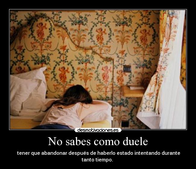 No sabes como duele -  tener que abandonar después de haberlo estado intentando durante tanto tiempo. 