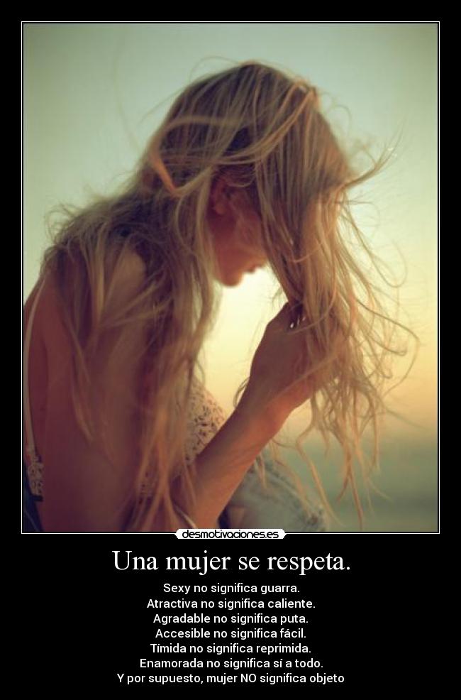 Una mujer se respeta. - Sexy no significa guarra.
Atractiva no significa caliente.
Agradable no significa puta.
Accesible no significa fácil.
Tímida no significa reprimida.
Enamorada no significa sí a todo.
Y por supuesto, mujer NO significa objeto
