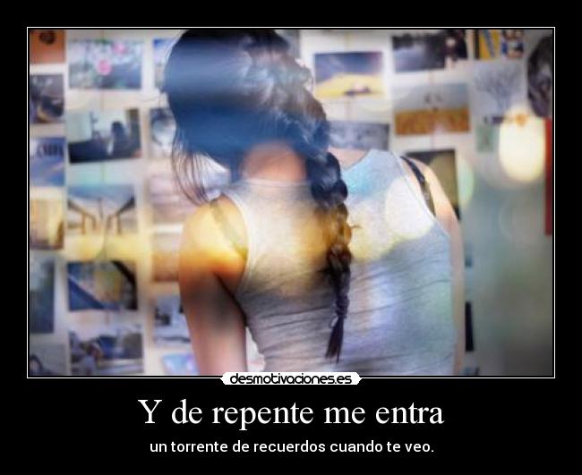 Y de repente me entra - un torrente de recuerdos cuando te veo.