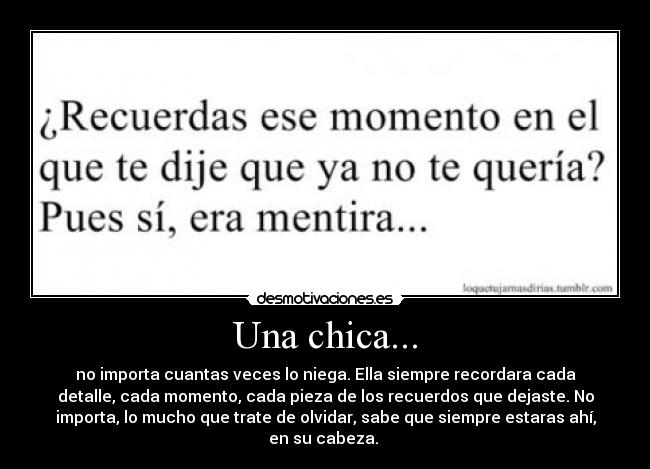 Una chica... - no importa cuantas veces lo niega. Ella siempre recordara cada
detalle, cada momento, cada pieza de los recuerdos que dejaste. No
importa, lo mucho que trate de olvidar, sabe que siempre estaras ahí,
en su cabeza.