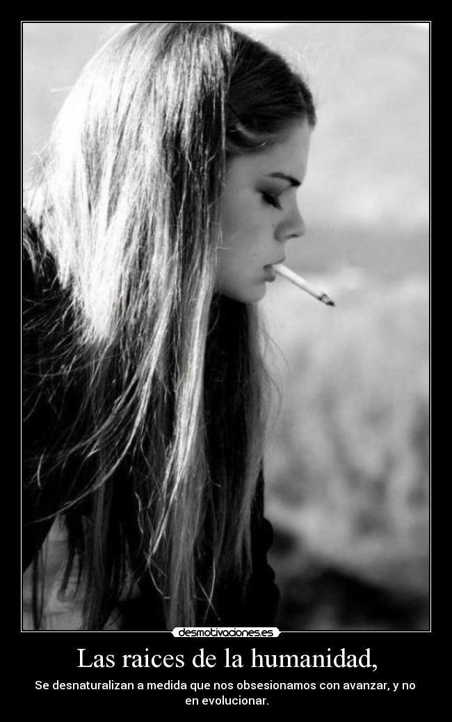 Las raices de la humanidad, - Se desnaturalizan a medida que nos obsesionamos con avanzar, y no 
en evolucionar.