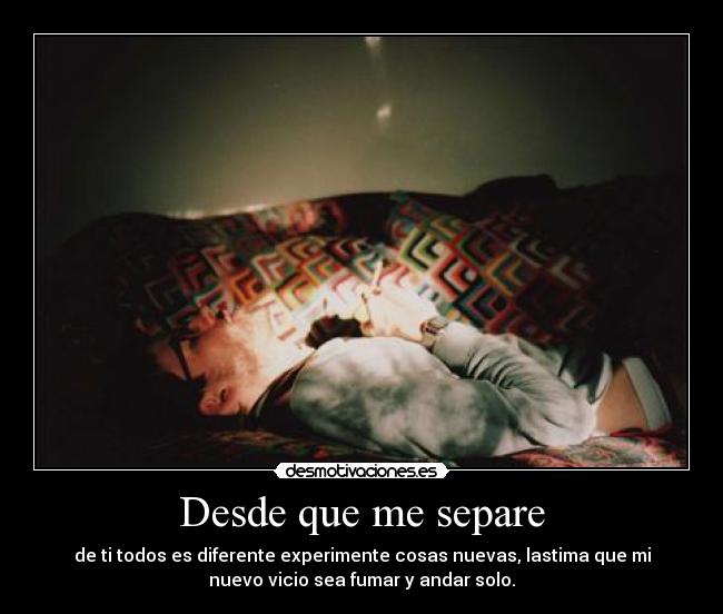 Desde que me separe - de ti todos es diferente experimente cosas nuevas, lastima que mi
nuevo vicio sea fumar y andar solo.