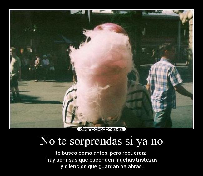 No te sorprendas si ya no - te busco como antes, pero recuerda:
hay sonrisas que esconden muchas tristezas
y silencios que guardan palabras.