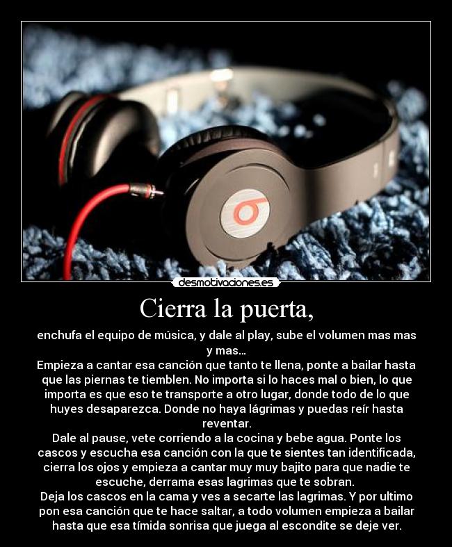 Cierra la puerta, - enchufa el equipo de música, y dale al play, sube el volumen mas mas
y mas…
Empieza a cantar esa canción que tanto te llena, ponte a bailar hasta
que las piernas te tiemblen. No importa si lo haces mal o bien, lo que
importa es que eso te transporte a otro lugar, donde todo de lo que
huyes desaparezca. Donde no haya lágrimas y puedas reír hasta
reventar.
Dale al pause, vete corriendo a la cocina y bebe agua. Ponte los
cascos y escucha esa canción con la que te sientes tan identificada,
cierra los ojos y empieza a cantar muy muy bajito para que nadie te
escuche, derrama esas lagrimas que te sobran. 
Deja los cascos en la cama y ves a secarte las lagrimas. Y por ultimo
pon esa canción que te hace saltar, a todo volumen empieza a bailar
hasta que esa tímida sonrisa que juega al escondite se deje ver.