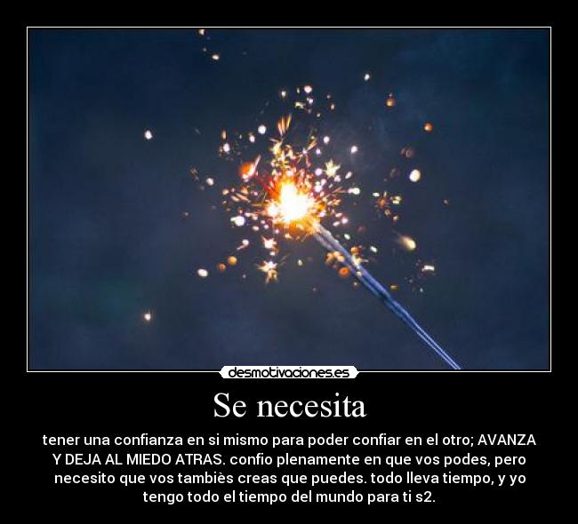 Se necesita - tener una confianza en si mismo para poder confiar en el otro; AVANZA
Y DEJA AL MIEDO ATRAS. confio plenamente en que vos podes, pero
necesito que vos tambiès creas que puedes. todo lleva tiempo, y yo
tengo todo el tiempo del mundo para ti s2.
