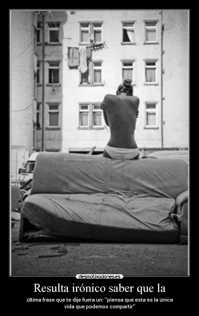 Resulta irónico saber que la - última frase que te dije fuera un: piensa que esta es la única
vida que podemos compartir