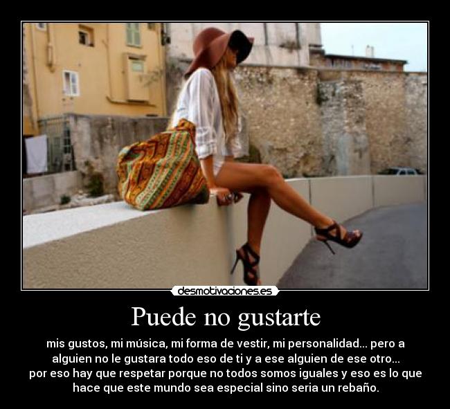 Puede no gustarte - mis gustos, mi música, mi forma de vestir, mi personalidad... pero a
alguien no le gustara todo eso de ti y a ese alguien de ese otro...
por eso hay que respetar porque no todos somos iguales y eso es lo que
hace que este mundo sea especial sino seria un rebaño.
