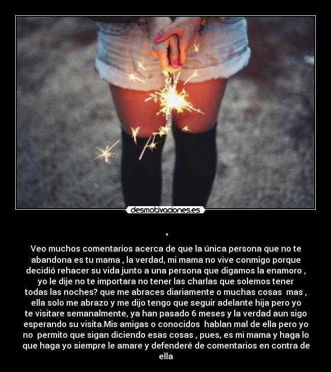 . - Veo muchos comentarios acerca de que la única persona que no te
abandona es tu mama , la verdad, mi mama no vive conmigo porque
decidió rehacer su vida junto a una persona que digamos la enamoro ,
yo le dije no te importara no tener las charlas que solemos tener
todas las noches? que me abraces diariamente o muchas cosas mas ,
ella solo me abrazo y me dijo tengo que seguir adelante hija pero yo
te visitare semanalmente, ya han pasado 6 meses y la verdad aun sigo
esperando su visita.Mis amigas o conocidos hablan mal de ella pero yo
no permito que sigan diciendo esas cosas , pues, es mi mama y haga lo
que haga yo siempre le amare y defenderé de comentarios en contra de
ella