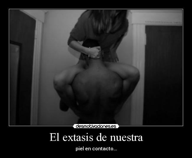 El extasis de nuestra - piel en contacto...