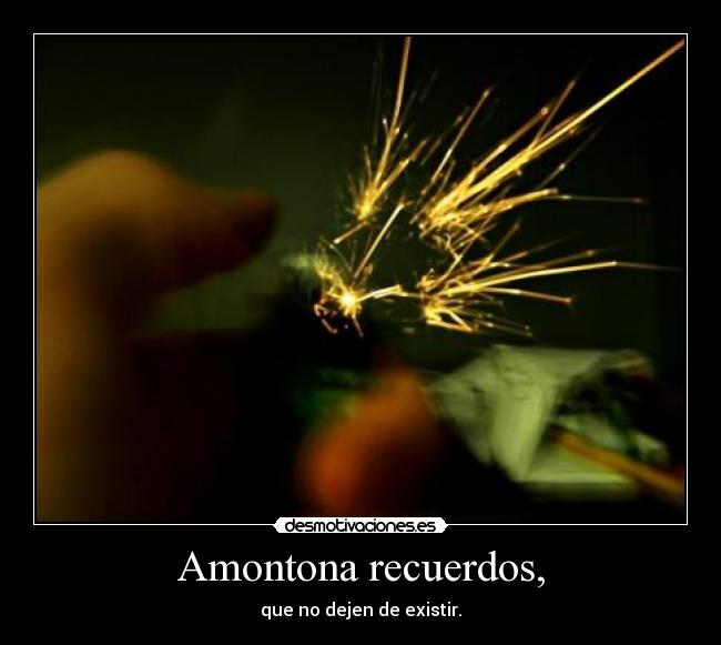 Amontona recuerdos, - que no dejen de existir.