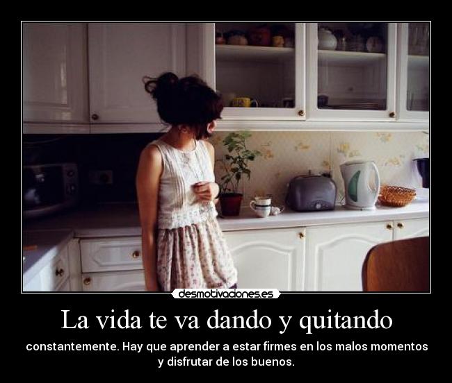La vida te va dando y quitando - constantemente. Hay que aprender a estar firmes en los malos momentos
y disfrutar de los buenos.