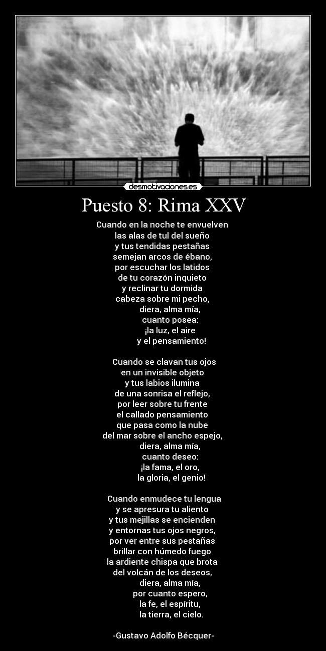Puesto 8: Rima XXV - Cuando en la noche te envuelven 
las alas de tul del sueño 
y tus tendidas pestañas 
semejan arcos de ébano, 
por escuchar los latidos 
de tu corazón inquieto 
y reclinar tu dormida 
cabeza sobre mi pecho, 
        diera, alma mía, 
        cuanto posea: 
        ¡la luz, el aire 
        y el pensamiento!

  Cuando se clavan tus ojos 
en un invisible objeto 
y tus labios ilumina 
de una sonrisa el reflejo, 
por leer sobre tu frente 
el callado pensamiento 
que pasa como la nube 
del mar sobre el ancho espejo, 
        diera, alma mía, 
        cuanto deseo: 
        ¡la fama, el oro, 
        la gloria, el genio!

  Cuando enmudece tu lengua 
y se apresura tu aliento 
y tus mejillas se encienden 
y entornas tus ojos negros, 
por ver entre sus pestañas 
brillar con húmedo fuego 
la ardiente chispa que brota 
del volcán de los deseos, 
        diera, alma mía, 
        por cuanto espero, 
        la fe, el espíritu, 
        la tierra, el cielo.

-Gustavo Adolfo Bécquer-