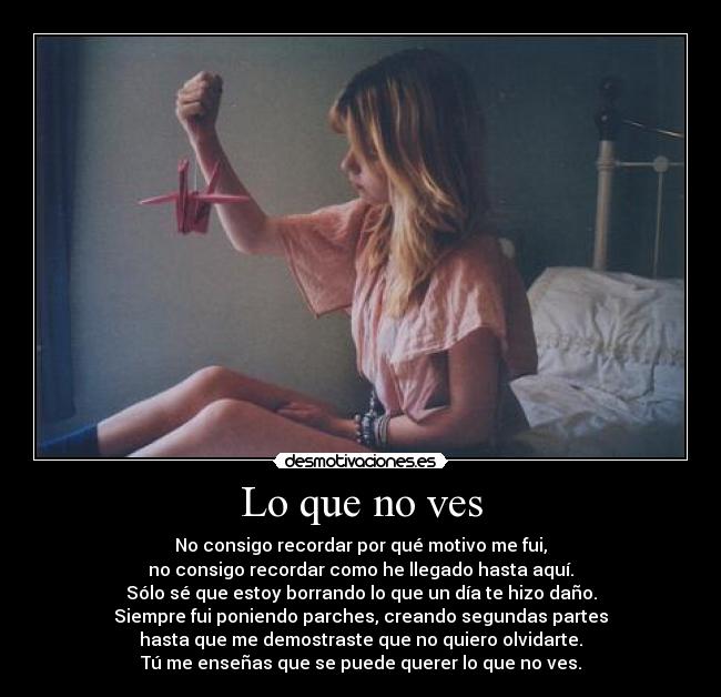 Lo que no ves - No consigo recordar por qué motivo me fui,
no consigo recordar como he llegado hasta aquí.
Sólo sé que estoy borrando lo que un día te hizo daño.
Siempre fui poniendo parches, creando segundas partes
hasta que me demostraste que no quiero olvidarte.
Tú me enseñas que se puede querer lo que no ves.