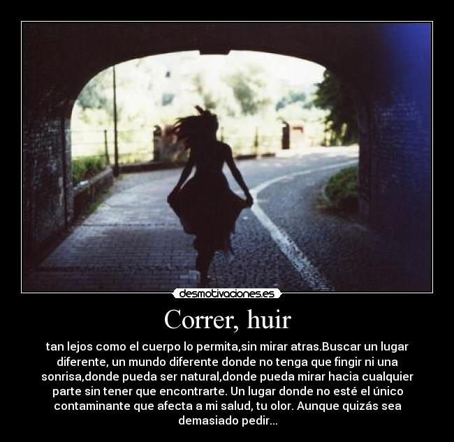 Correr, huir - tan lejos como el cuerpo lo permita,sin mirar atras.Buscar un lugar
diferente, un mundo diferente donde no tenga que fingir ni una
sonrisa,donde pueda ser natural,donde pueda mirar hacia cualquier
parte sin tener que encontrarte. Un lugar donde no esté el único
contaminante que afecta a mi salud, tu olor. Aunque quizás sea
demasiado pedir...