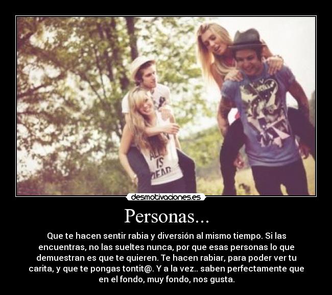 Personas... - Que te hacen sentir rabia y diversión al mismo tiempo. Si las
encuentras, no las sueltes nunca, por que esas personas lo que
demuestran es que te quieren. Te hacen rabiar, para poder ver tu
carita, y que te pongas tontit@. Y a la vez.. saben perfectamente que
en el fondo, muy fondo, nos gusta.