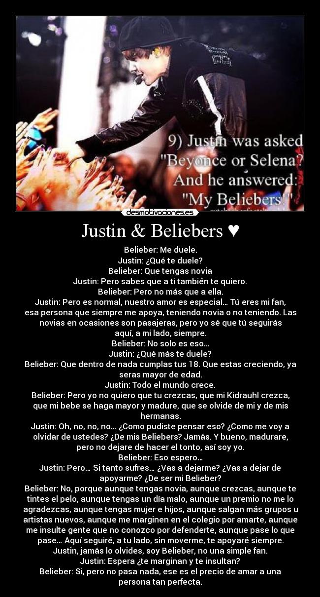 Justin & Beliebers ♥ - Belieber: Me duele.
Justin: ¿Qué te duele?
Belieber: Que tengas novia
Justin: Pero sabes que a ti también te quiero.
Belieber: Pero no más que a ella.
Justin: Pero es normal, nuestro amor es especial… Tú eres mi fan,
esa persona que siempre me apoya, teniendo novia o no teniendo. Las
novias en ocasiones son pasajeras, pero yo sé que tú seguirás
aquí, a mi lado, siempre.
Belieber: No solo es eso…
Justin: ¿Qué más te duele?
Belieber: Que dentro de nada cumplas tus 18. Que estas creciendo, ya
seras mayor de edad.
Justin: Todo el mundo crece.
Belieber: Pero yo no quiero que tu crezcas, que mi Kidrauhl crezca,
que mi bebe se haga mayor y madure, que se olvide de mi y de mis
hermanas.
Justin: Oh, no, no, no… ¿Como pudiste pensar eso? ¿Como me voy a
olvidar de ustedes? ¿De mis Beliebers? Jamás. Y bueno, madurare,
pero no dejare de hacer el tonto, así soy yo.
Belieber: Eso espero…
Justin: Pero… Si tanto sufres… ¿Vas a dejarme? ¿Vas a dejar de
apoyarme? ¿De ser mi Belieber?
Belieber: No, porque aunque tengas novia, aunque crezcas, aunque te
tintes el pelo, aunque tengas un día malo, aunque un premio no me lo
agradezcas, aunque tengas mujer e hijos, aunque salgan más grupos u
artistas nuevos, aunque me marginen en el colegio por amarte, aunque
me insulte gente que no conozco por defenderte, aunque pase lo que
pase… Aquí seguiré, a tu lado, sin moverme, te apoyaré siempre.
Justin, jamás lo olvides, soy Belieber, no una simple fan.
Justin: Espera ¿te marginan y te insultan?
Belieber: Si, pero no pasa nada, ese es el precio de amar a una
persona tan perfecta.