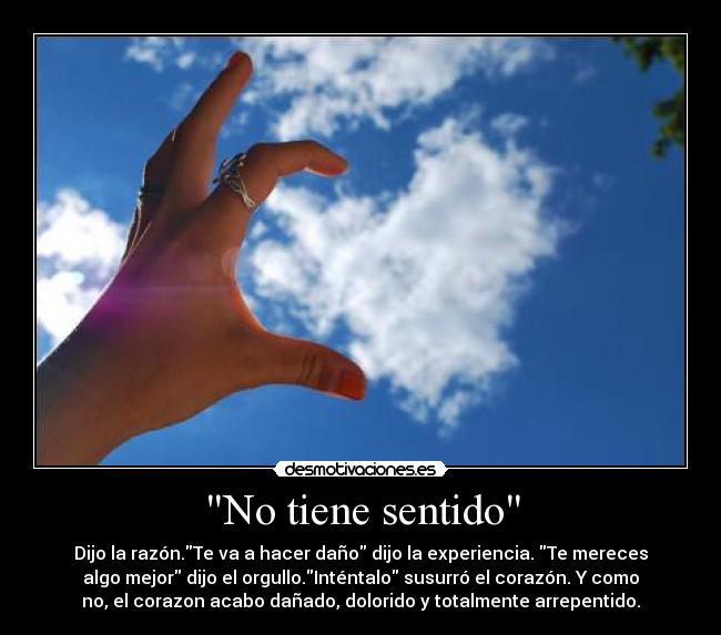 No tiene sentido - Dijo la razón.Te va a hacer daño dijo la experiencia. Te mereces
algo mejor dijo el orgullo.Inténtalo susurró el corazón. Y como
no, el corazon acabo dañado, dolorido y totalmente arrepentido.