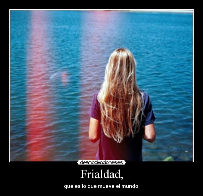 Frialdad, - que es lo que mueve el mundo.