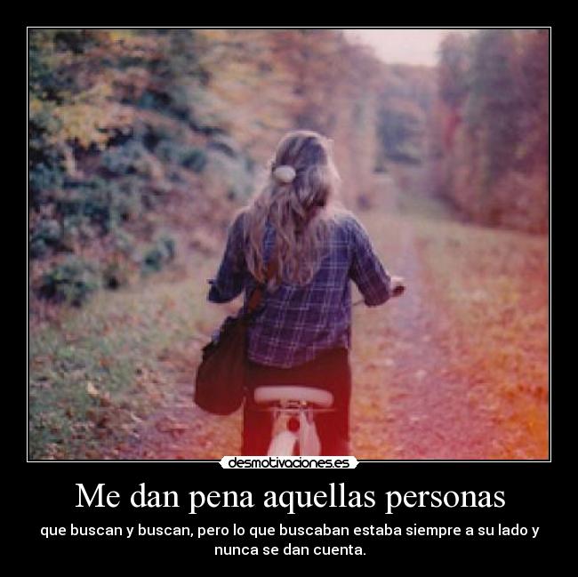 Me dan pena aquellas personas - que buscan y buscan, pero lo que buscaban estaba siempre a su lado y
nunca se dan cuenta.