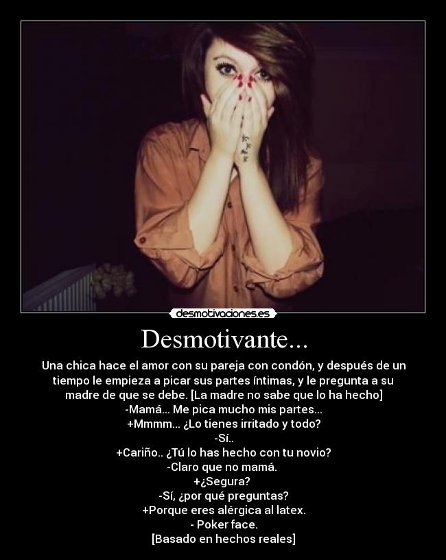 Desmotivante... - Una chica hace el amor con su pareja con condón, y después de un
tiempo le empieza a picar sus partes íntimas, y le pregunta a su
madre de que se debe. [La madre no sabe que lo ha hecho]
-Mamá... Me pica mucho mis partes...
+Mmmm... ¿Lo tienes irritado y todo?
-Sí..
+Cariño.. ¿Tú lo has hecho con tu novio?
-Claro que no mamá. 
+¿Segura? 
-Sí, ¿por qué preguntas?
+Porque eres alérgica al latex.
- Poker face.
[Basado en hechos reales]