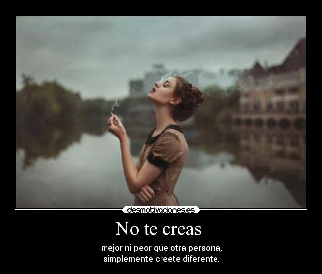 No te creas  - mejor ni peor que otra persona,
simplemente creete diferente.