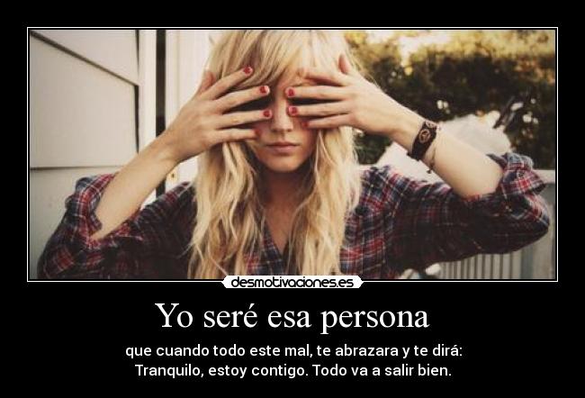 Yo seré esa persona - que cuando todo este mal, te abrazara y te dirá:
Tranquilo, estoy contigo. Todo va a salir bien.