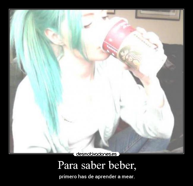 Para saber beber, - primero has de aprender a mear.