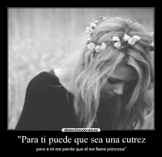 Para ti puede que sea una cutrez - pero a mi me pierde que él me llame princesa