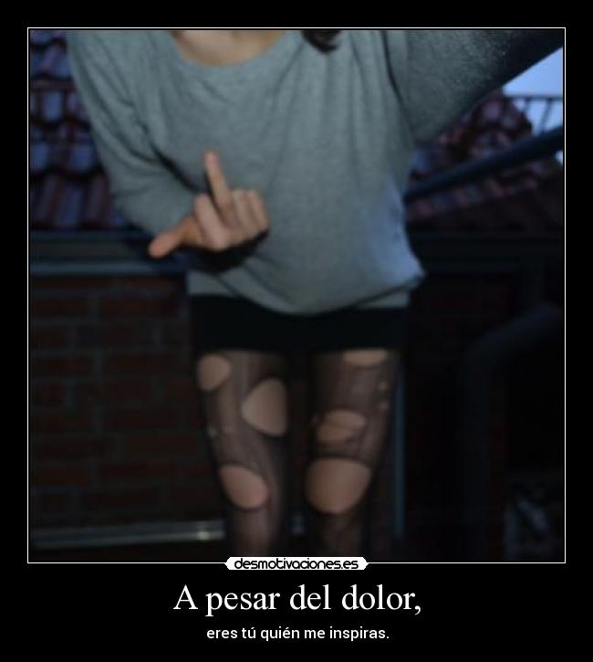 A pesar del dolor, - eres tú quién me inspiras.