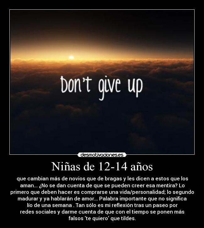Niñas de 12-14 años - que cambian más de novios que de bragas y les dicen a estos que los
aman... ¿No se dan cuenta de que se pueden creer esa mentira? Lo
primero que deben hacer es comprarse una vida/personalidad; lo segundo
madurar y ya hablarán de amor... Palabra importante que no significa
lío de una semana . Tan sólo es mi reflexión tras un paseo por
redes sociales y darme cuenta de que con el tiempo se ponen más
falsos te quiero que tildes.
