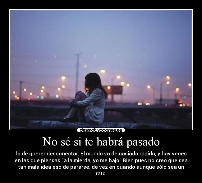 No sé si te habrá pasado - lo de querer desconectar. El mundo va demasiado rápido, y hay veces
en las que piensas a la mierda, yo me bajo Bien pues no creo que sea
tan mala idea eso de pararse, de vez en cuando aunque sólo sea un
rato.