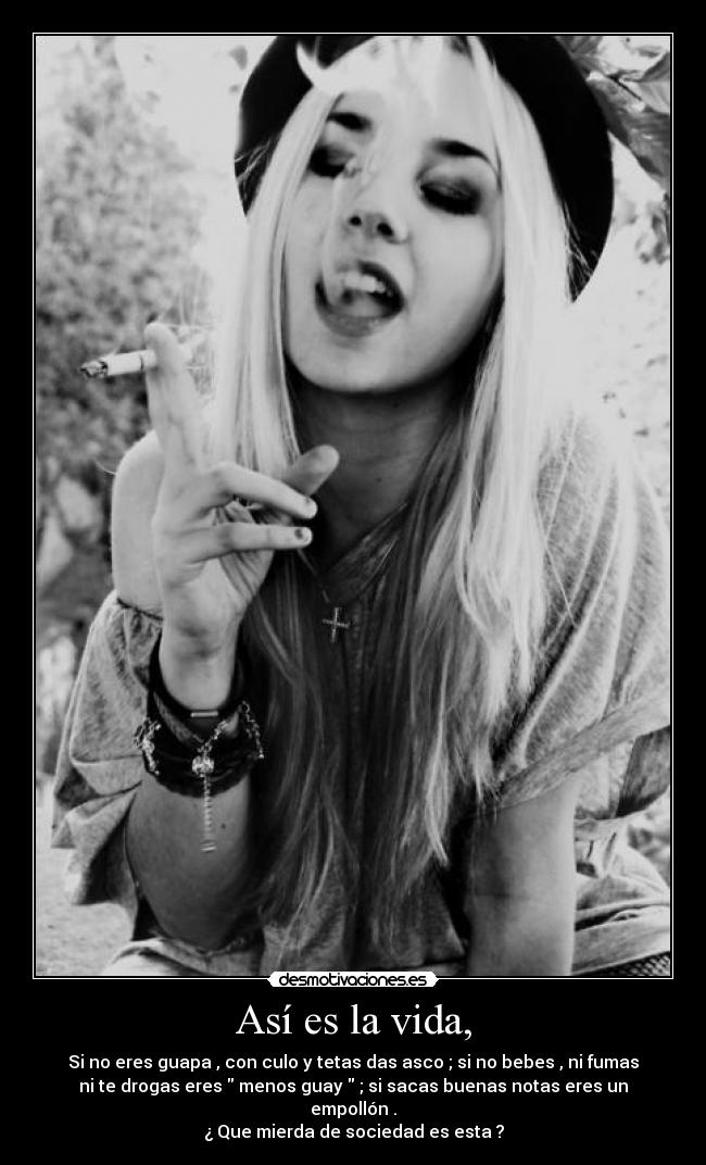 Así es la vida, - Si no eres guapa , con culo y tetas das asco ; si no bebes , ni fumas
ni te drogas eres menos guay ; si sacas buenas notas eres un
empollón .
¿ Que mierda de sociedad es esta ?
