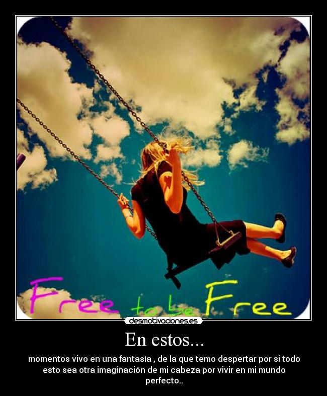 En estos... - momentos vivo en una fantasía , de la que temo despertar por si todo
esto sea otra imaginación de mi cabeza por vivir en mi mundo
perfecto..