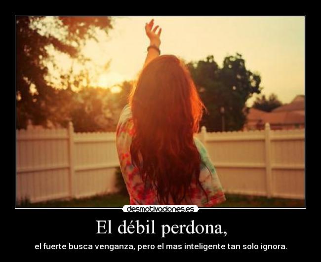 El débil perdona, - el fuerte busca venganza, pero el mas inteligente tan solo ignora.