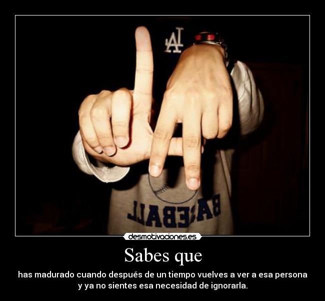 Sabes que - has madurado cuando después de un tiempo vuelves a ver a esa persona
y ya no sientes esa necesidad de ignorarla.
