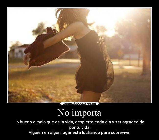 No importa - lo bueno o malo que es la vida, despierta cada dia y ser agradecido por tu vida.
Alguien en algun lugar esta luchando para sobrevivir.