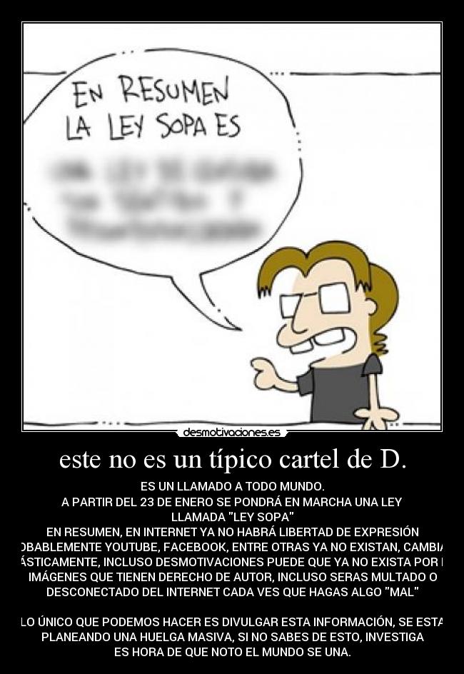 este no es un típico cartel de D. - ES UN LLAMADO A TODO MUNDO.
A PARTIR DEL 23 DE ENERO SE PONDRÁ EN MARCHA UNA LEY
LLAMADA LEY SOPA
EN RESUMEN, EN INTERNET YA NO HABRÁ LIBERTAD DE EXPRESIÓN
PROBABLEMENTE YOUTUBE, FACEBOOK, ENTRE OTRAS YA NO EXISTAN, CAMBIARA
DRÁSTICAMENTE, INCLUSO DESMOTIVACIONES PUEDE QUE YA NO EXISTA POR LAS
IMÁGENES QUE TIENEN DERECHO DE AUTOR, INCLUSO SERAS MULTADO O
DESCONECTADO DEL INTERNET CADA VES QUE HAGAS ALGO MAL
LO ÚNICO QUE PODEMOS HACER ES DIVULGAR ESTA INFORMACIÓN, SE ESTA
PLANEANDO UNA HUELGA MASIVA, SI NO SABES DE ESTO, INVESTIGA
ES HORA DE QUE NOTO EL MUNDO SE UNA.