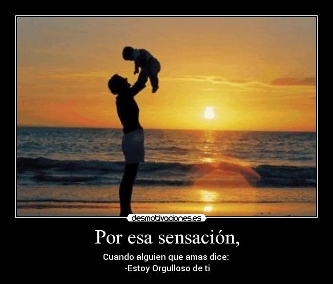 Por esa sensación, - Cuando alguien que amas dice:
-Estoy Orgulloso de ti