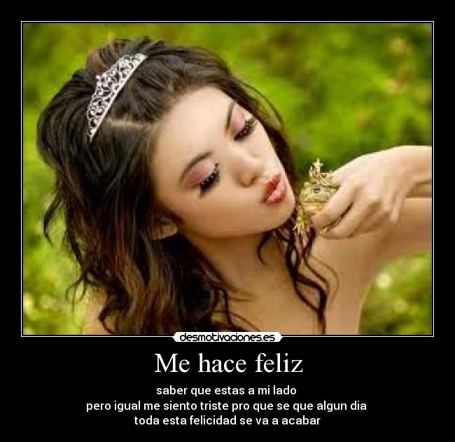 Me hace feliz - saber que estas a mi lado 
pero igual me siento triste pro que se que algun dia 
toda esta felicidad se va a acabar