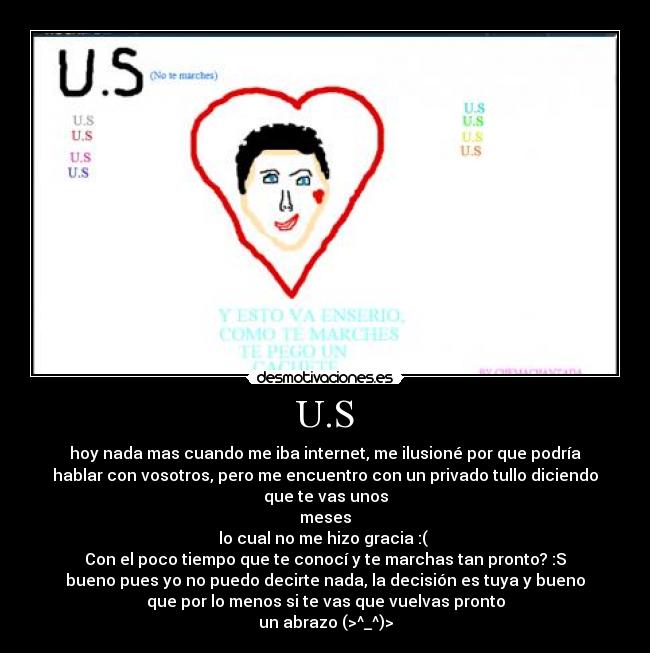 U.S - hoy nada mas cuando me iba internet, me ilusioné por que podría
hablar con vosotros, pero me encuentro con un privado tullo diciendo
que te vas unos
meses
lo cual no me hizo gracia :( 
Con el poco tiempo que te conocí y te marchas tan pronto? :S
bueno pues yo no puedo decirte nada, la decisión es tuya y bueno
que por lo menos si te vas que vuelvas pronto
un abrazo (>^_^)>