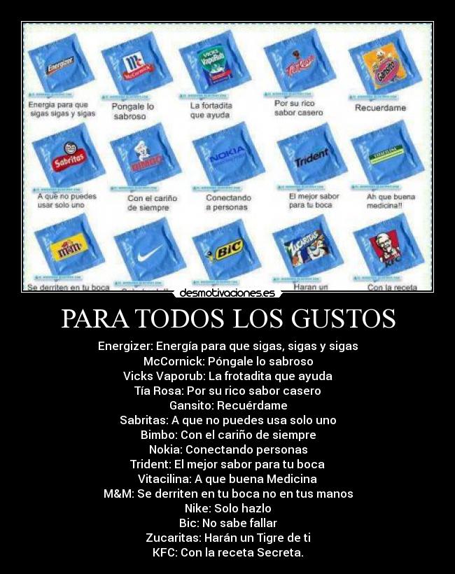 PARA TODOS LOS GUSTOS - Energizer: Energía para que sigas, sigas y sigas
McCornick: Póngale lo sabroso
Vicks Vaporub: La frotadita que ayuda
Tía Rosa: Por su rico sabor casero
Gansito: Recuérdame
Sabritas: A que no puedes usa solo uno
Bimbo: Con el cariño de siempre
Nokia: Conectando personas
Trident: El mejor sabor para tu boca
Vitacilina: A que buena Medicina
M&M: Se derriten en tu boca no en tus manos
Nike: Solo hazlo
Bic: No sabe fallar
Zucaritas: Harán un Tigre de ti
KFC: Con la receta Secreta.