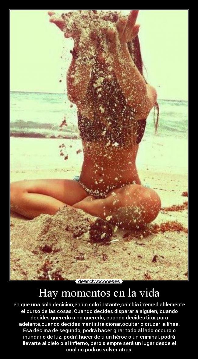 Hay momentos en la vida - en que una sola decisión,en un solo instante,cambia irremediablemente
el curso de las cosas. Cuando decides disparar a alguien, cuando
decides quererlo o no quererlo, cuando decides tirar para
adelante,cuando decides mentir,traicionar,ocultar o cruzar la línea.
Esa décima de segundo, podrá hacer girar todo al lado oscuro o
inundarlo de luz, podrá hacer de ti un héroe o un criminal, podrá
llevarte al cielo o al infierno, pero siempre será un lugar desde el
cual no podrás volver atrás.