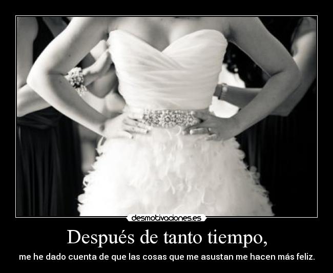 Después de tanto tiempo, - me he dado cuenta de que las cosas que me asustan me hacen más feliz.