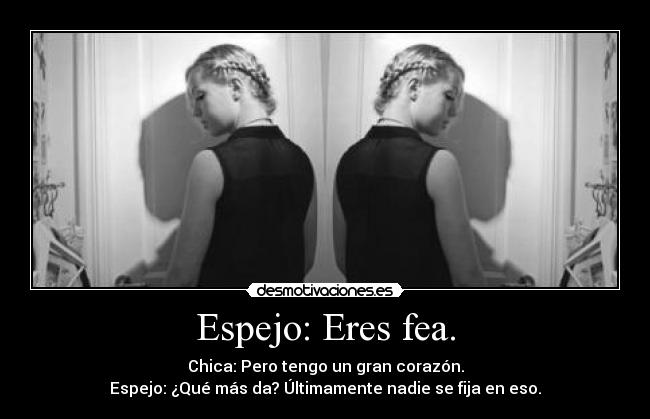 Espejo: Eres fea. - Chica: Pero tengo un gran corazón.
Espejo: ¿Qué más da? Últimamente nadie se fija en eso.