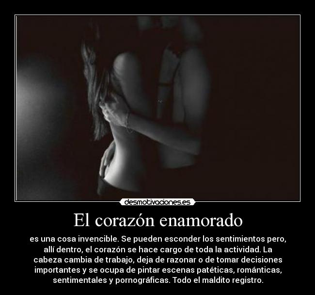 El corazón enamorado - es una cosa invencible. Se pueden esconder los sentimientos pero,
allí dentro, el corazón se hace cargo de toda la actividad. La
cabeza cambia de trabajo, deja de razonar o de tomar decisiones
importantes y se ocupa de pintar escenas patéticas, románticas,
sentimentales y pornográficas. Todo el maldito registro.
